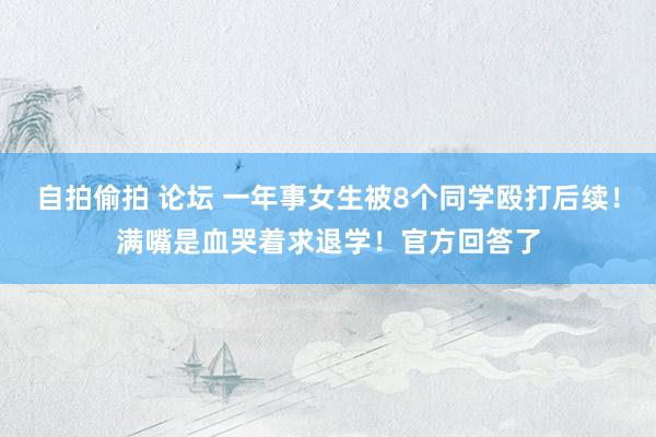 自拍偷拍 论坛 一年事女生被8个同学殴打后续！满嘴是血哭着求退学！官方回答了