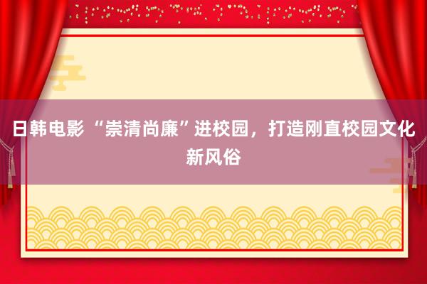 日韩电影 “崇清尚廉”进校园，打造刚直校园文化新风俗