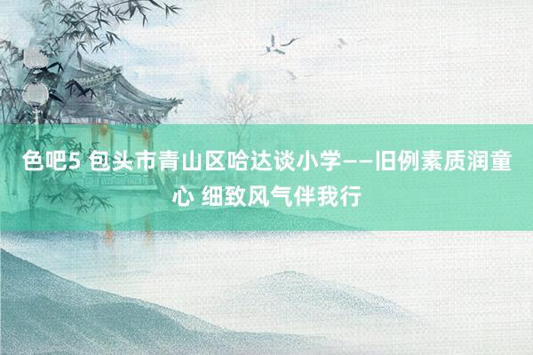 色吧5 包头市青山区哈达谈小学——旧例素质润童心 细致风气伴我行