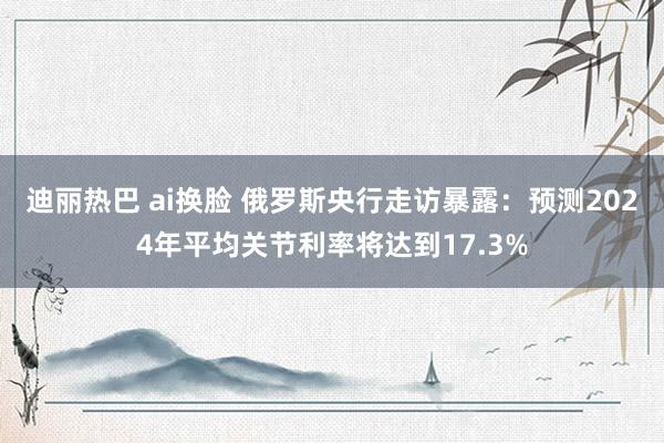 迪丽热巴 ai换脸 俄罗斯央行走访暴露：预测2024年平均关节利率将达到17.3%