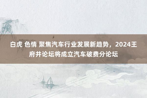 白虎 色情 聚焦汽车行业发展新趋势，2024王府井论坛将成立汽车破费分论坛