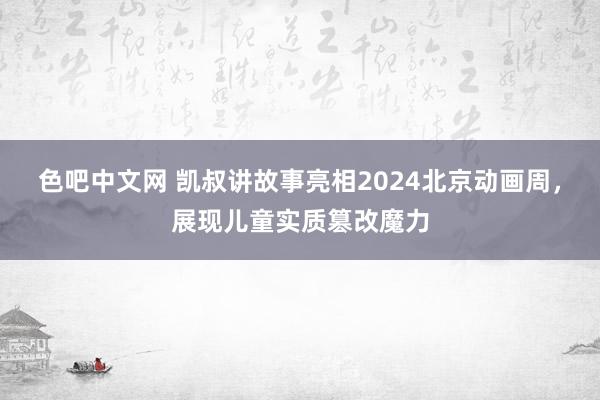 色吧中文网 凯叔讲故事亮相2024北京动画周，展现儿童实质篡改魔力