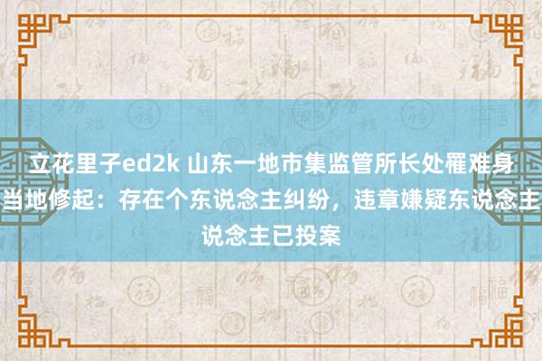 立花里子ed2k 山东一地市集监管所长处罹难身一火，当地修起：存在个东说念主纠纷，违章嫌疑东说念主已投案