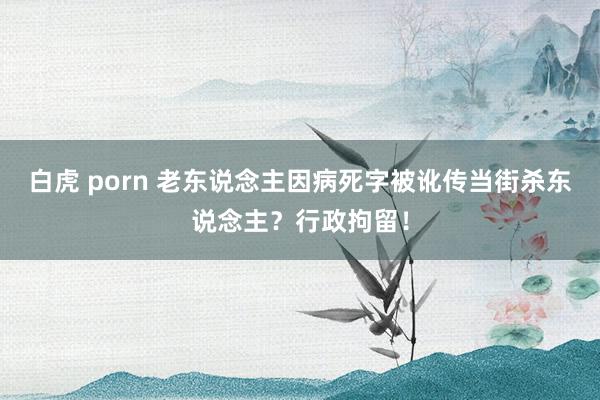 白虎 porn 老东说念主因病死字被讹传当街杀东说念主？行政拘留！