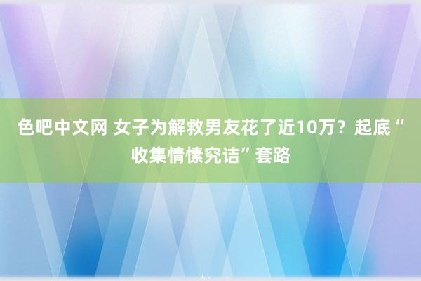 色吧中文网 女子为解救男友花了近10万？起底“收集情愫究诘”套路