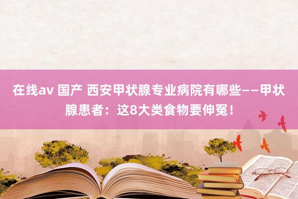 在线av 国产 西安甲状腺专业病院有哪些——甲状腺患者：这8大类食物要伸冤！