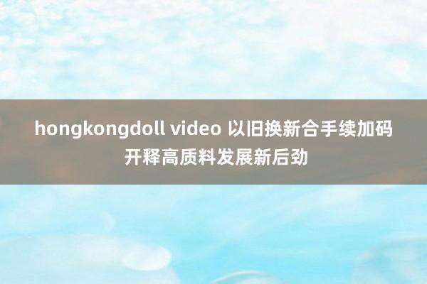 hongkongdoll video 以旧换新合手续加码 开释高质料发展新后劲