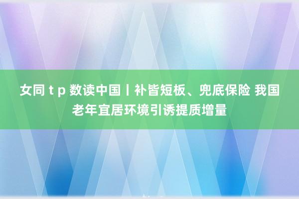 女同 t p 数读中国丨补皆短板、兜底保险 我国老年宜居环境引诱提质增量