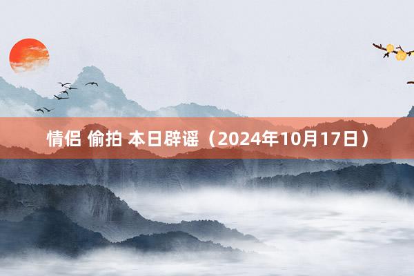 情侣 偷拍 本日辟谣（2024年10月17日）