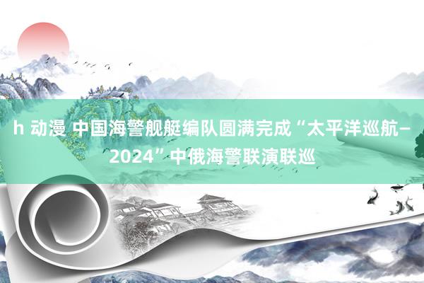 h 动漫 中国海警舰艇编队圆满完成“太平洋巡航—2024”中俄海警联演联巡