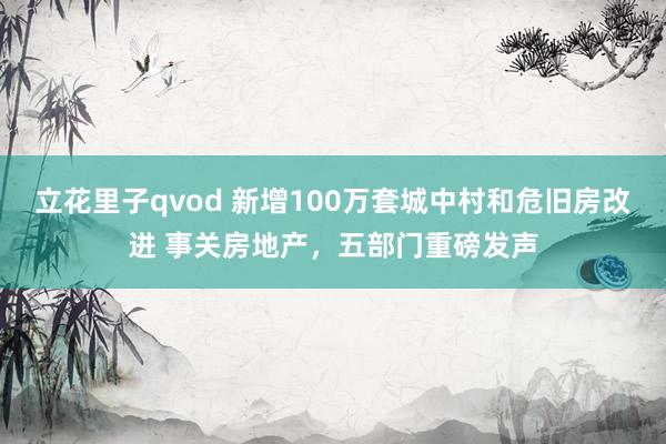 立花里子qvod 新增100万套城中村和危旧房改进 事关房地产，五部门重磅发声