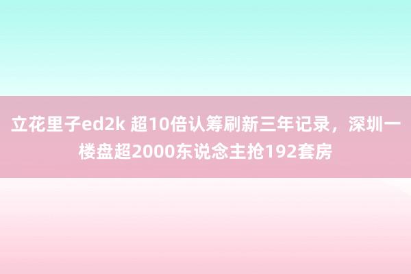 立花里子ed2k 超10倍认筹刷新三年记录，深圳一楼盘超2000东说念主抢192套房