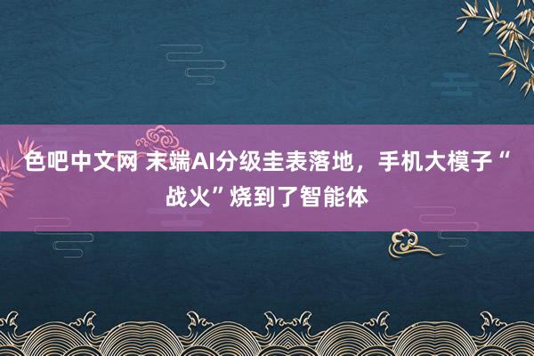 色吧中文网 末端AI分级圭表落地，手机大模子“战火”烧到了智能体