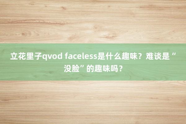 立花里子qvod faceless是什么趣味？难谈是“没脸”的趣味吗？