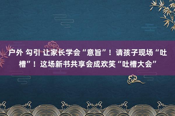 户外 勾引 让家长学会“意旨”！请孩子现场“吐槽”！这场新书共享会成欢笑“吐槽大会”