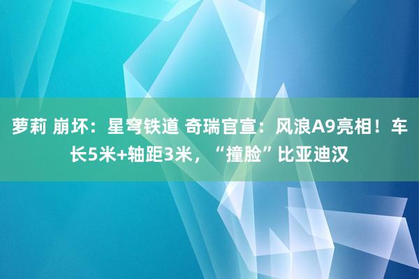 萝莉 崩坏：星穹铁道 奇瑞官宣：风浪A9亮相！车长5米+轴距3米，“撞脸”比亚迪汉