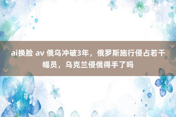 ai换脸 av 俄乌冲破3年，俄罗斯施行侵占若干幅员，乌克兰侵俄得手了吗