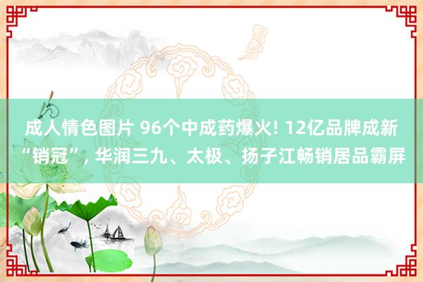 成人情色图片 96个中成药爆火! 12亿品牌成新“销冠”， 华润三九、太极、扬子江畅销居品霸屏