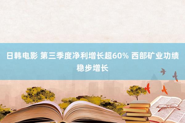 日韩电影 第三季度净利增长超60% 西部矿业功绩稳步增长