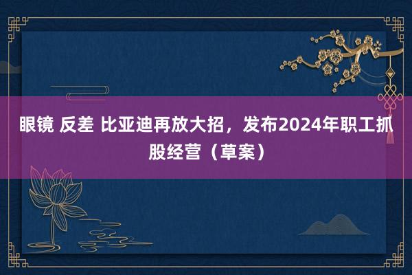 眼镜 反差 比亚迪再放大招，发布2024年职工抓股经营（草案）