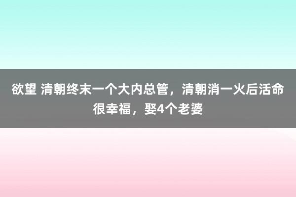 欲望 清朝终末一个大内总管，清朝消一火后活命很幸福，娶4个老婆