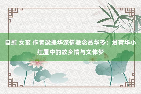 自慰 女孩 作者梁振华深情驰念聂华苓：爱荷华小红屋中的故乡情与文体梦