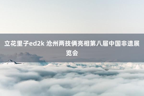 立花里子ed2k 沧州两技俩亮相第八届中国非遗展览会