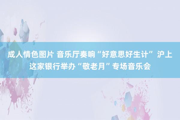 成人情色图片 音乐厅奏响“好意思好生计” 沪上这家银行举办“敬老月”专场音乐会