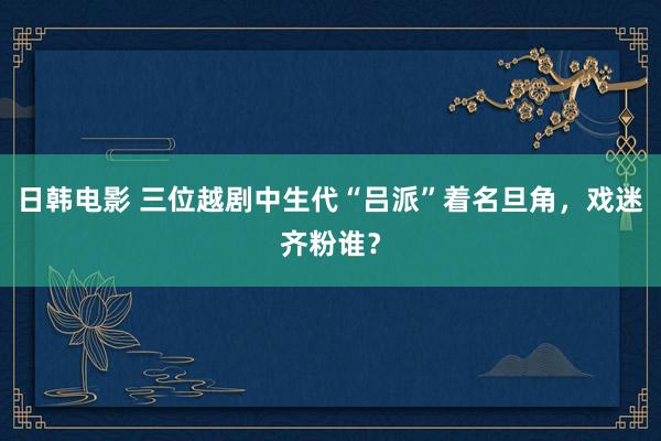 日韩电影 三位越剧中生代“吕派”着名旦角，戏迷齐粉谁？