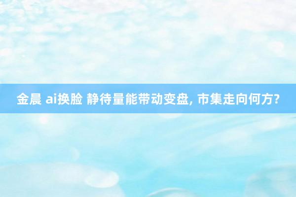 金晨 ai换脸 静待量能带动变盘， 市集走向何方?