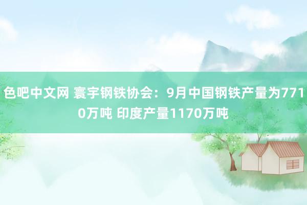 色吧中文网 寰宇钢铁协会：9月中国钢铁产量为7710万吨 印度产量1170万吨