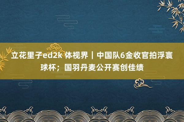 立花里子ed2k 体视界｜中国队6金收官拍浮寰球杯；国羽丹麦公开赛创佳绩