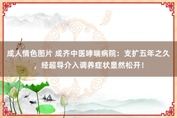 成人情色图片 成齐中医哮喘病院：支扩五年之久，经超导介入调养症状显然松开！