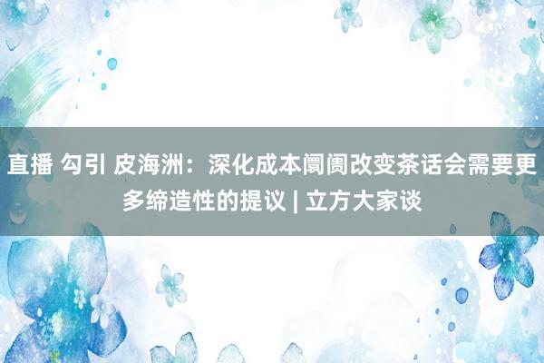 直播 勾引 皮海洲：深化成本阛阓改变茶话会需要更多缔造性的提议 | 立方大家谈