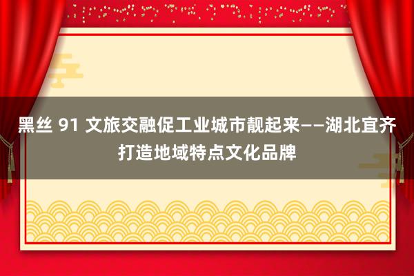 黑丝 91 文旅交融促工业城市靓起来——湖北宜齐打造地域特点文化品牌