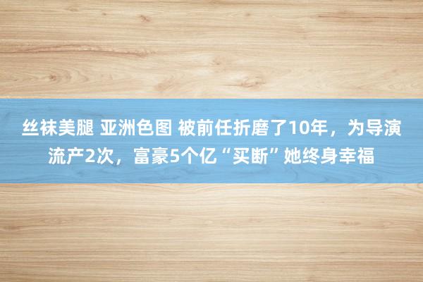 丝袜美腿 亚洲色图 被前任折磨了10年，为导演流产2次，富豪5个亿“买断”她终身幸福