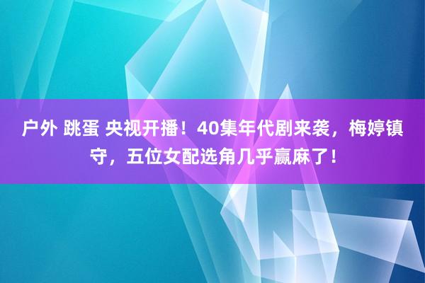 户外 跳蛋 央视开播！40集年代剧来袭，梅婷镇守，五位女配选角几乎赢麻了！