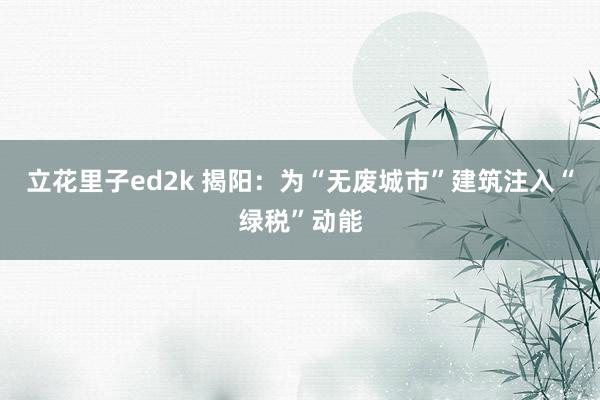 立花里子ed2k 揭阳：为“无废城市”建筑注入“绿税”动能