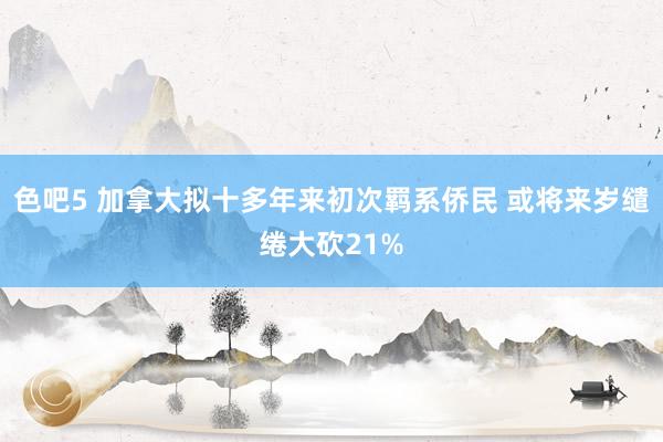 色吧5 加拿大拟十多年来初次羁系侨民 或将来岁缱绻大砍21%