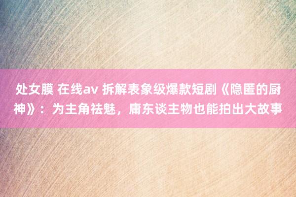 处女膜 在线av 拆解表象级爆款短剧《隐匿的厨神》：为主角祛魅，庸东谈主物也能拍出大故事