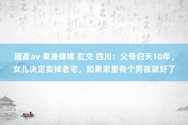 國產av 果凍傳媒 肛交 四川：父母归天10年，女儿决定卖掉老宅，如果家里有个男孩就好了