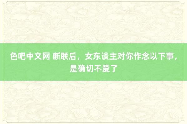 色吧中文网 断联后，女东谈主对你作念以下事，是确切不爱了