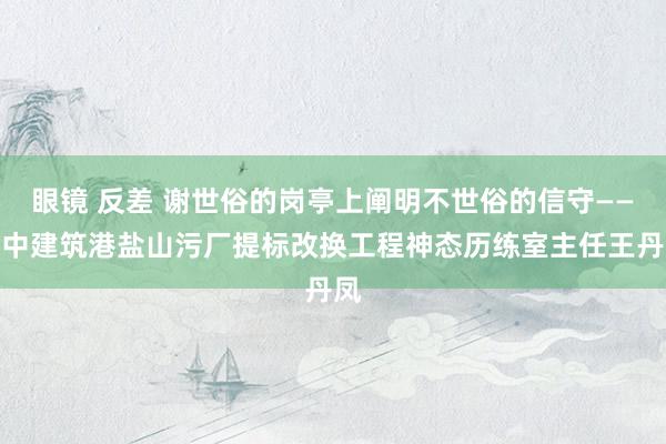 眼镜 反差 谢世俗的岗亭上阐明不世俗的信守——记中建筑港盐山污厂提标改换工程神态历练室主任王丹凤