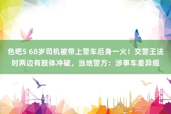 色吧5 68岁司机被带上警车后身一火！交警王法时两边有肢体冲破，当地警方：涉事车差异规