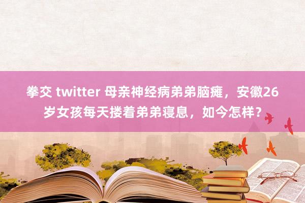 拳交 twitter 母亲神经病弟弟脑瘫，安徽26岁女孩每天搂着弟弟寝息，如今怎样？