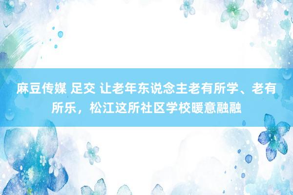 麻豆传媒 足交 让老年东说念主老有所学、老有所乐，松江这所社区学校暖意融融