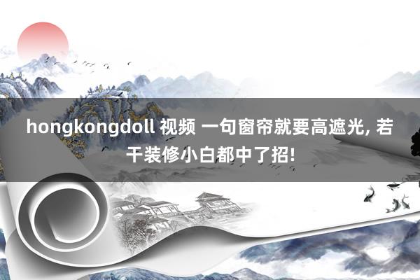 hongkongdoll 视频 一句窗帘就要高遮光， 若干装修小白都中了招!