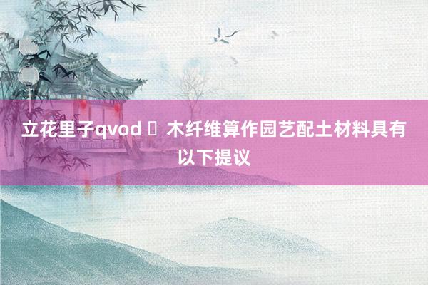 立花里子qvod ‌木纤维算作园艺配土材料具有以下提议