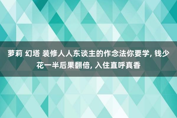 萝莉 幻塔 装修人人东谈主的作念法你要学， 钱少花一半后果翻倍， 入住直呼真香