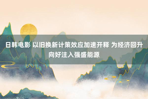 日韩电影 以旧换新计策效应加速开释 为经济回升向好注入强盛能源